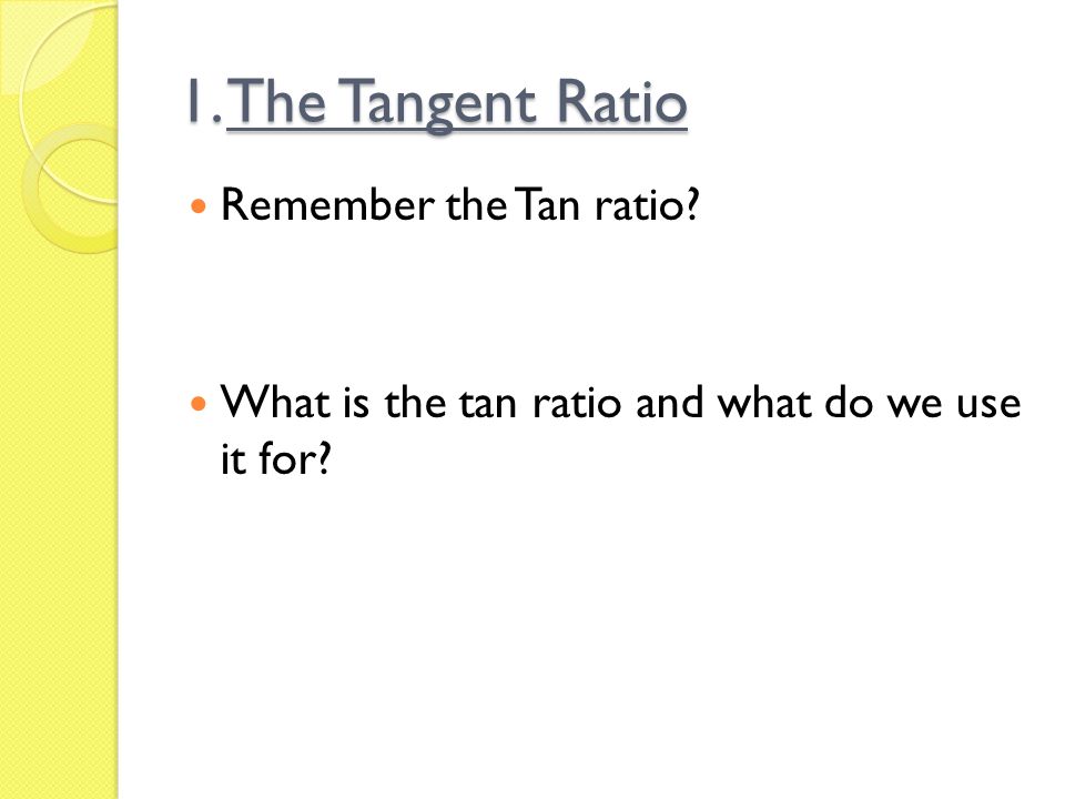 1. The Tangent Ratio Remember the Tan ratio What is the tan ratio and what do we use it for