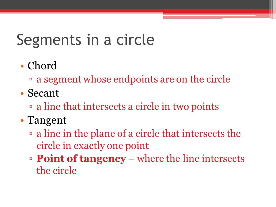 Segments in a circle Chord ▫a segment whose endpoints are on the circle Secant ▫a line that intersects a circle in two points Tangent ▫a line in the plane of a circle that intersects the circle in exactly one point ▫Point of tangency – where the line intersects the circle