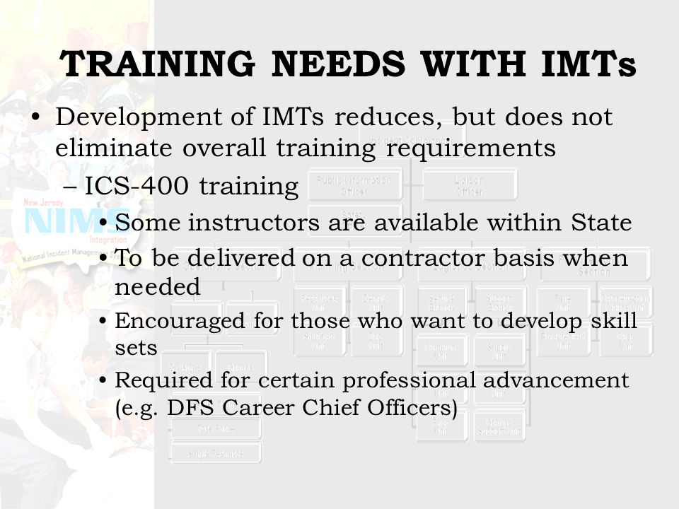 TRAINING NEEDS WITH IMTs Development of IMTs reduces, but does not eliminate overall training requirements –ICS-400 training Some instructors are available within State To be delivered on a contractor basis when needed Encouraged for those who want to develop skill sets Required for certain professional advancement (e.g.