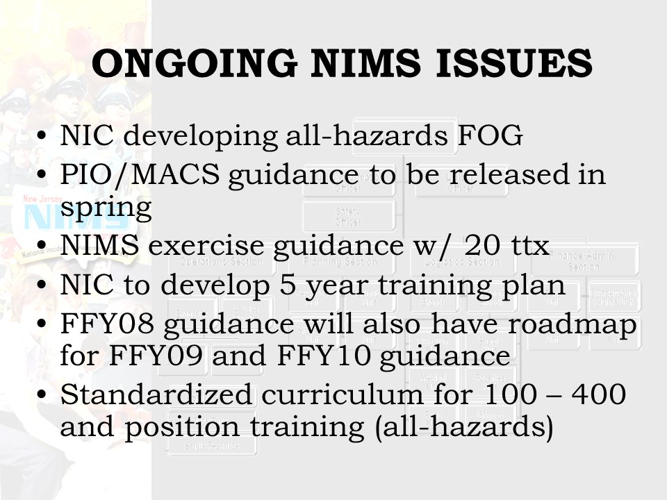 ONGOING NIMS ISSUES NIC developing all-hazards FOG PIO/MACS guidance to be released in spring NIMS exercise guidance w/ 20 ttx NIC to develop 5 year training plan FFY08 guidance will also have roadmap for FFY09 and FFY10 guidance Standardized curriculum for 100 – 400 and position training (all-hazards)
