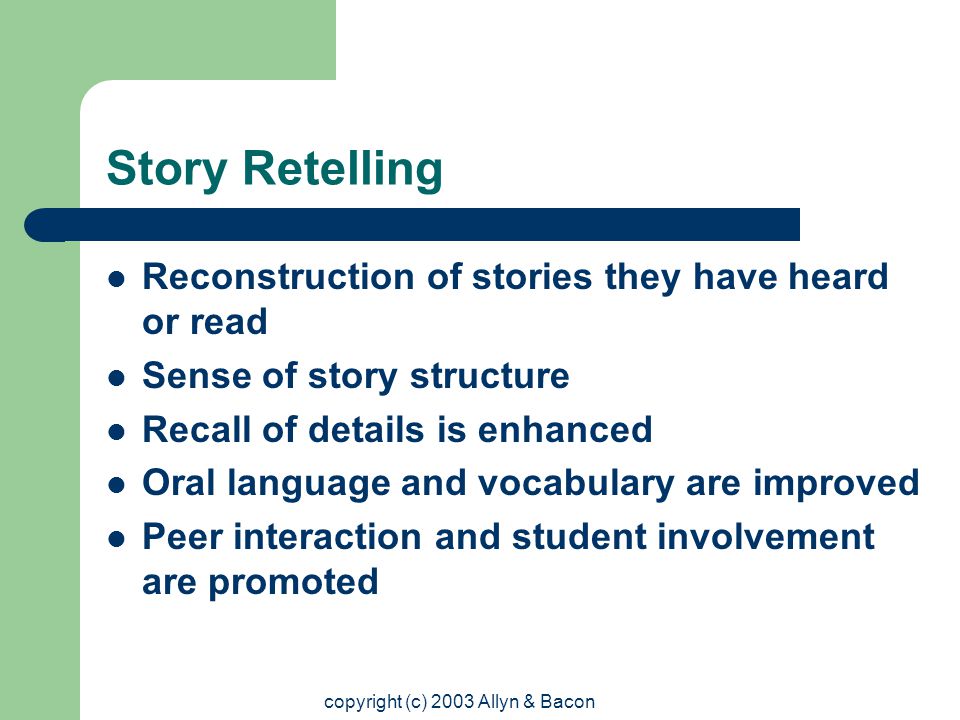 copyright (c) 2003 Allyn & Bacon Story Retelling Reconstruction of stories they have heard or read Sense of story structure Recall of details is enhanced Oral language and vocabulary are improved Peer interaction and student involvement are promoted