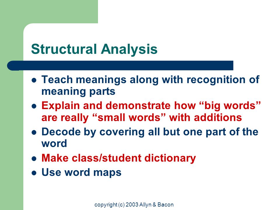 copyright (c) 2003 Allyn & Bacon Structural Analysis Teach meanings along with recognition of meaning parts Explain and demonstrate how big words are really small words with additions Decode by covering all but one part of the word Make class/student dictionary Use word maps