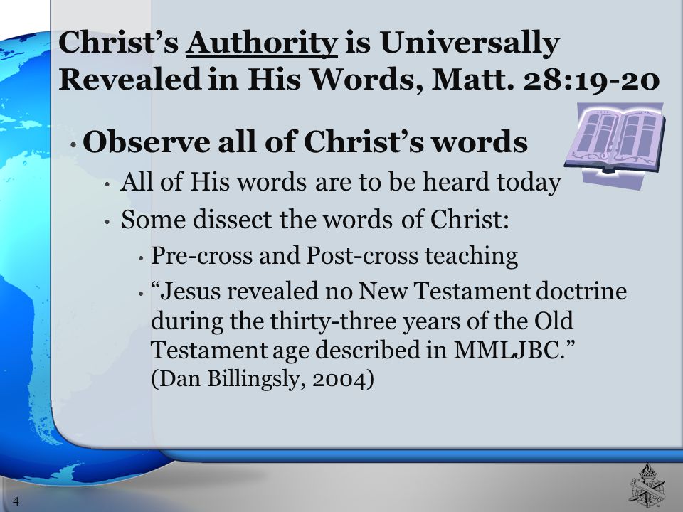 Observe all of Christ’s words All of His words are to be heard today Some dissect the words of Christ: Pre-cross and Post-cross teaching Jesus revealed no New Testament doctrine during the thirty-three years of the Old Testament age described in MMLJBC. (Dan Billingsly, 2004) 4 Christ’s Authority is Universally Revealed in His Words, Matt.