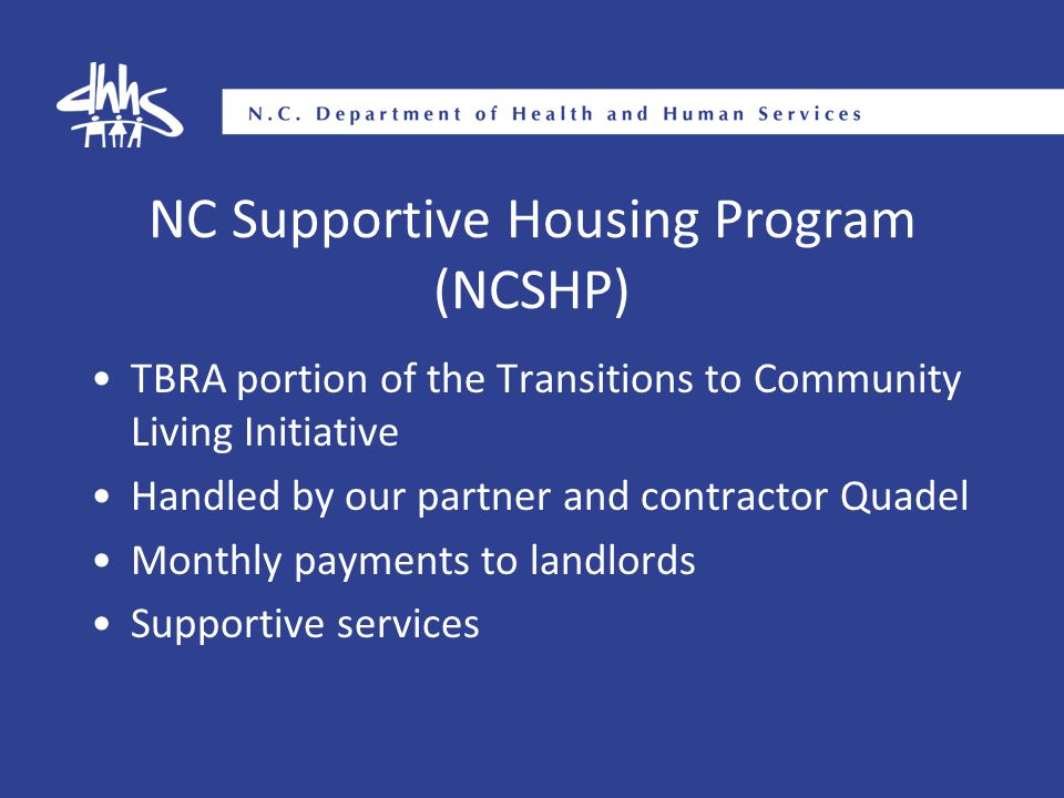 NC Supportive Housing Program (NCSHP) TBRA portion of the Transitions to Community Living Initiative Handled by our partner and contractor Quadel Monthly payments to landlords Supportive services