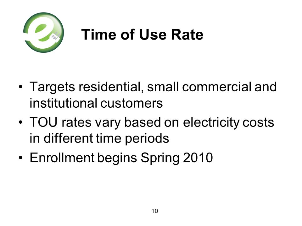 10 Time of Use Rate Targets residential, small commercial and institutional customers TOU rates vary based on electricity costs in different time periods Enrollment begins Spring 2010