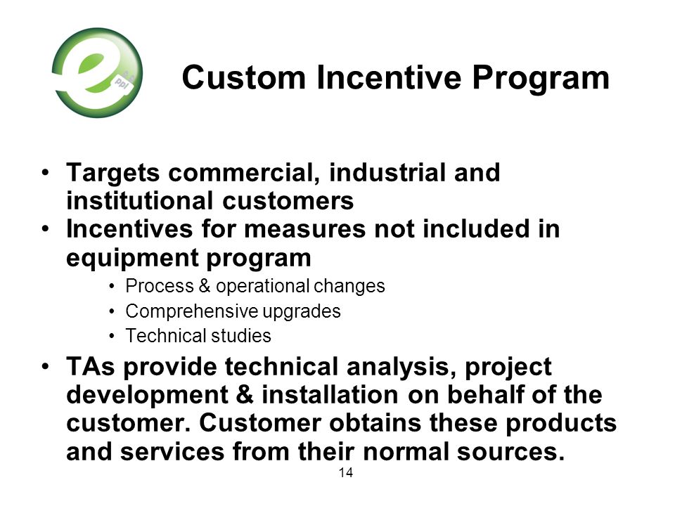 14 Custom Incentive Program Targets commercial, industrial and institutional customers Incentives for measures not included in equipment program Process & operational changes Comprehensive upgrades Technical studies TAs provide technical analysis, project development & installation on behalf of the customer.