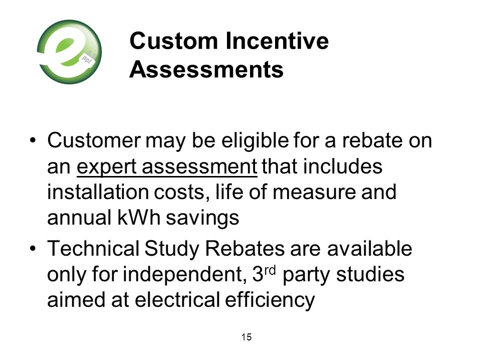 15 Custom Incentive Assessments Customer may be eligible for a rebate on an expert assessment that includes installation costs, life of measure and annual kWh savings Technical Study Rebates are available only for independent, 3 rd party studies aimed at electrical efficiency