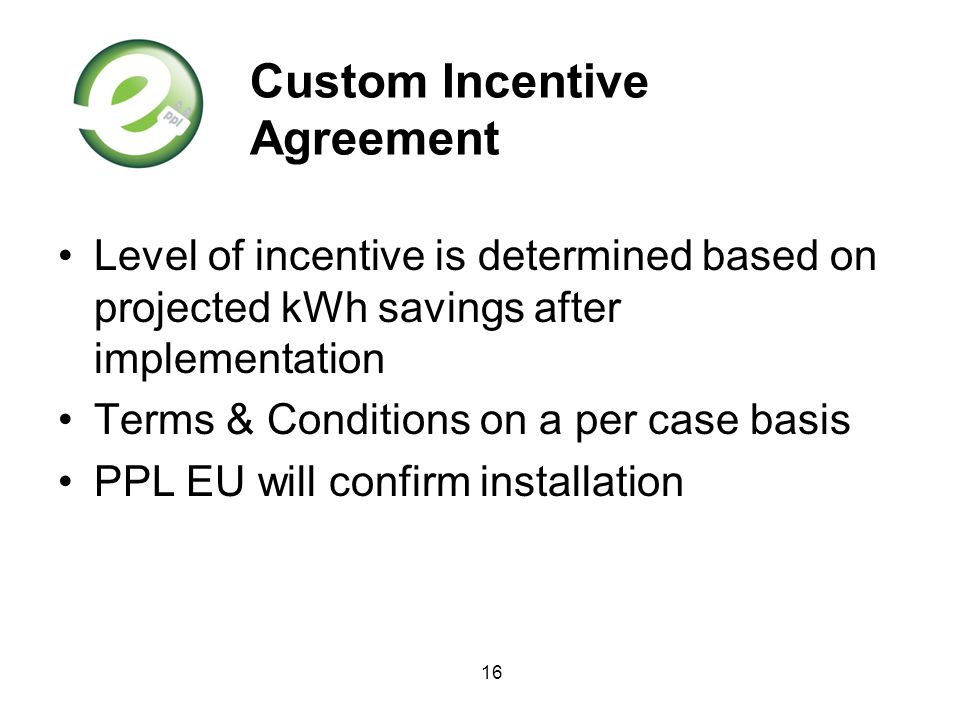 16 Custom Incentive Agreement Level of incentive is determined based on projected kWh savings after implementation Terms & Conditions on a per case basis PPL EU will confirm installation