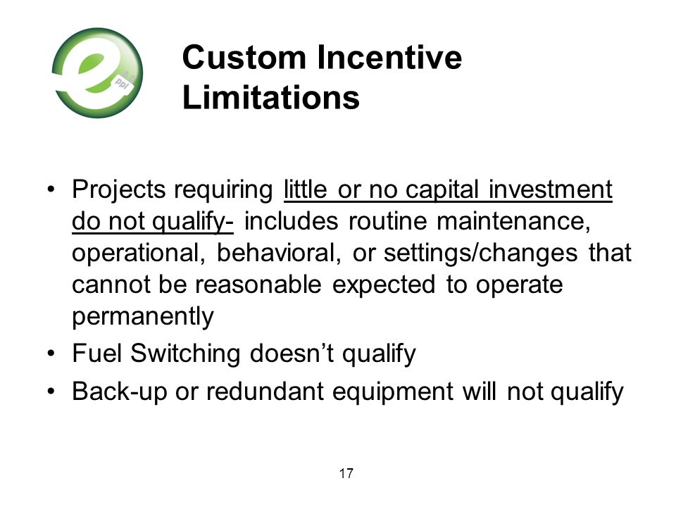 17 Custom Incentive Limitations Projects requiring little or no capital investment do not qualify- includes routine maintenance, operational, behavioral, or settings/changes that cannot be reasonable expected to operate permanently Fuel Switching doesn’t qualify Back-up or redundant equipment will not qualify