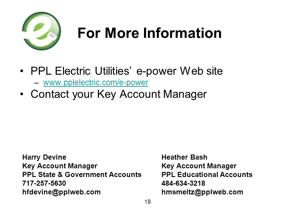 19 For More Information PPL Electric Utilities’ e-power Web site –  Contact your Key Account Manager Harry Devine Key Account Manager PPL State & Government Accounts Heather Bash Key Account Manager PPL Educational Accounts
