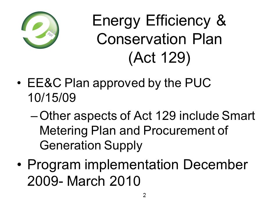 2 Energy Efficiency & Conservation Plan (Act 129) EE&C Plan approved by the PUC 10/15/09 –Other aspects of Act 129 include Smart Metering Plan and Procurement of Generation Supply Program implementation December March 2010