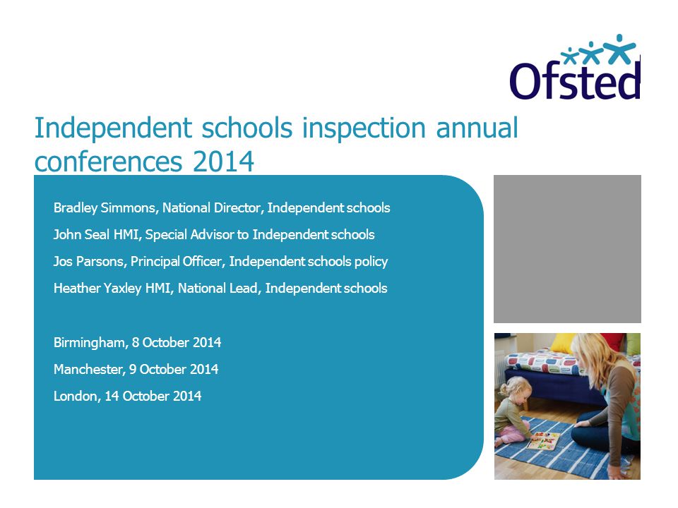Independent schools inspection annual conferences 2014 Bradley Simmons, National Director, Independent schools John Seal HMI, Special Advisor to Independent schools Jos Parsons, Principal Officer, Independent schools policy Heather Yaxley HMI, National Lead, Independent schools Birmingham, 8 October 2014 Manchester, 9 October 2014 London, 14 October 2014