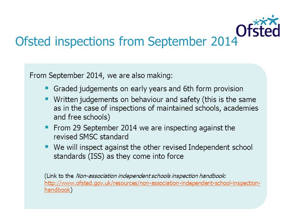Ofsted inspections from September 2014 From September 2014, we are also making:  Graded judgements on early years and 6th form provision  Written judgements on behaviour and safety (this is the same as in the case of inspections of maintained schools, academies and free schools)  From 29 September 2014 we are inspecting against the revised SMSC standard  We will inspect against the other revised Independent school standards (ISS) as they come into force (Link to the Non-association independent schools inspection handbook:   handbook)   handbook
