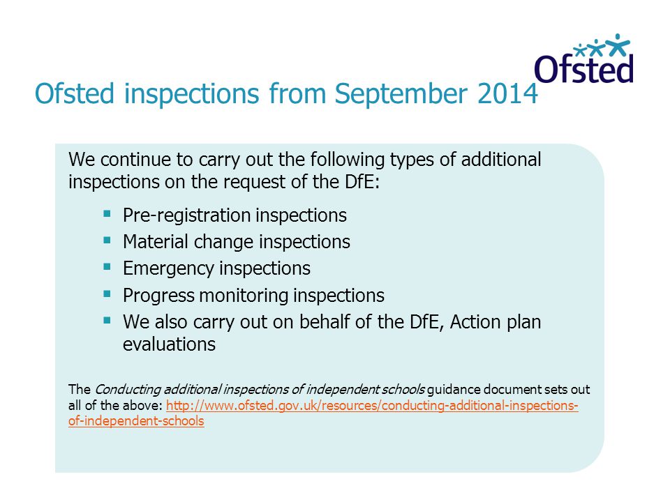 Ofsted inspections from September 2014 We continue to carry out the following types of additional inspections on the request of the DfE:  Pre-registration inspections  Material change inspections  Emergency inspections  Progress monitoring inspections  We also carry out on behalf of the DfE, Action plan evaluations The Conducting additional inspections of independent schools guidance document sets out all of the above:   of-independent-schoolshttp://  of-independent-schools