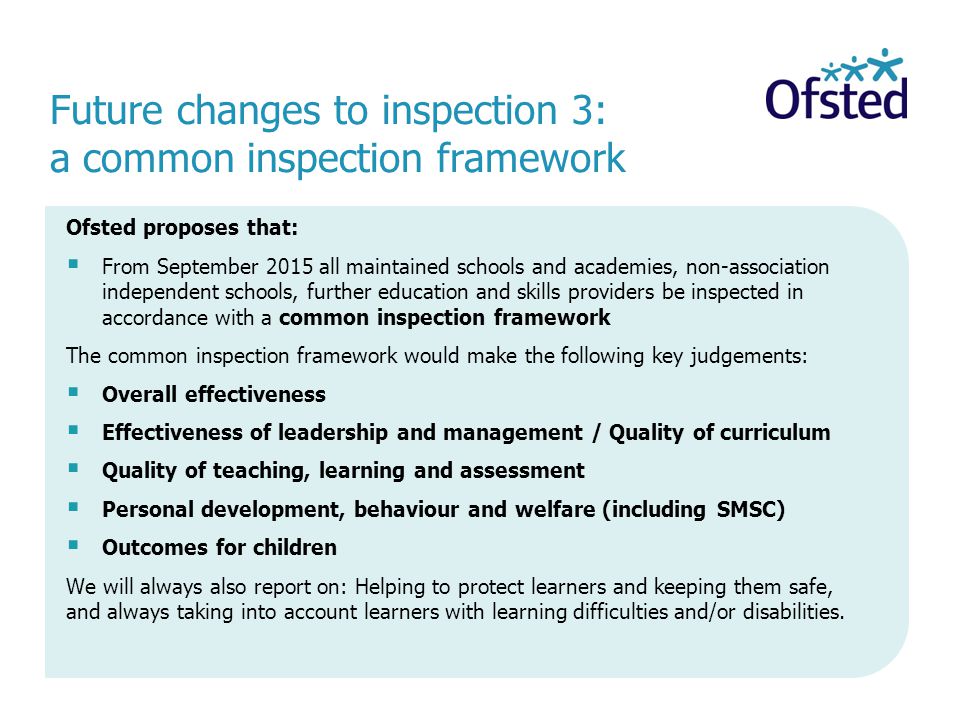 Ofsted proposes that:  From September 2015 all maintained schools and academies, non-association independent schools, further education and skills providers be inspected in accordance with a common inspection framework The common inspection framework would make the following key judgements:  Overall effectiveness  Effectiveness of leadership and management / Quality of curriculum  Quality of teaching, learning and assessment  Personal development, behaviour and welfare (including SMSC)  Outcomes for children We will always also report on: Helping to protect learners and keeping them safe, and always taking into account learners with learning difficulties and/or disabilities.