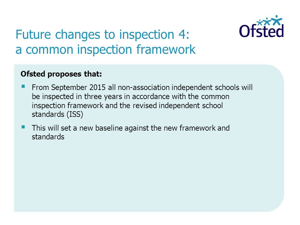 Ofsted proposes that:  From September 2015 all non-association independent schools will be inspected in three years in accordance with the common inspection framework and the revised independent school standards (ISS)  This will set a new baseline against the new framework and standards Future changes to inspection 4: a common inspection framework