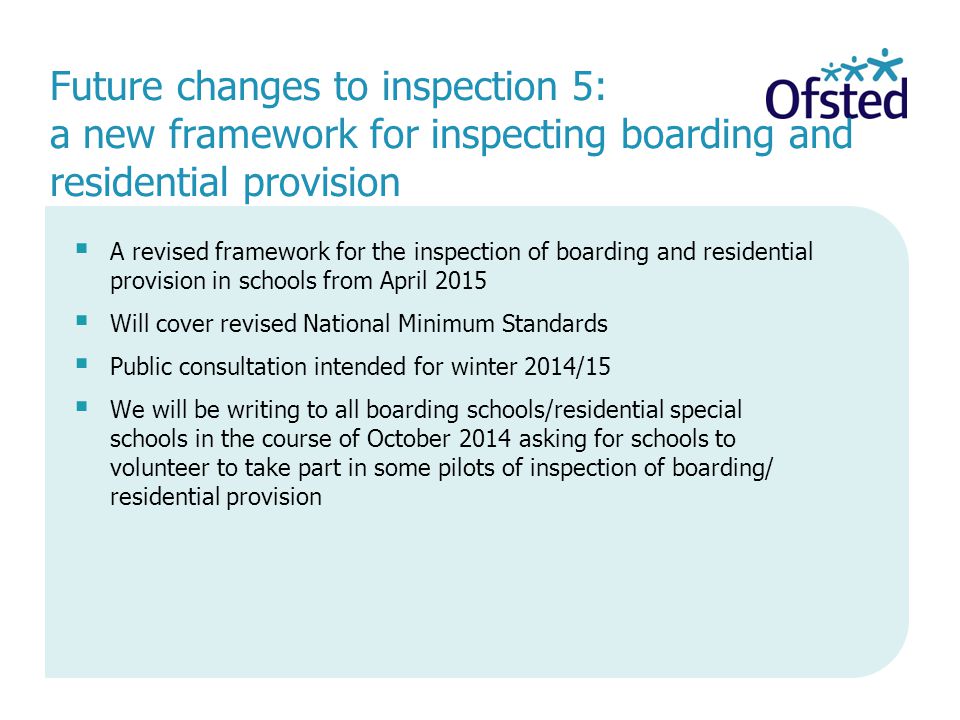  A revised framework for the inspection of boarding and residential provision in schools from April 2015  Will cover revised National Minimum Standards  Public consultation intended for winter 2014/15  We will be writing to all boarding schools/residential special schools in the course of October 2014 asking for schools to volunteer to take part in some pilots of inspection of boarding/ residential provision Future changes to inspection 5: a new framework for inspecting boarding and residential provision