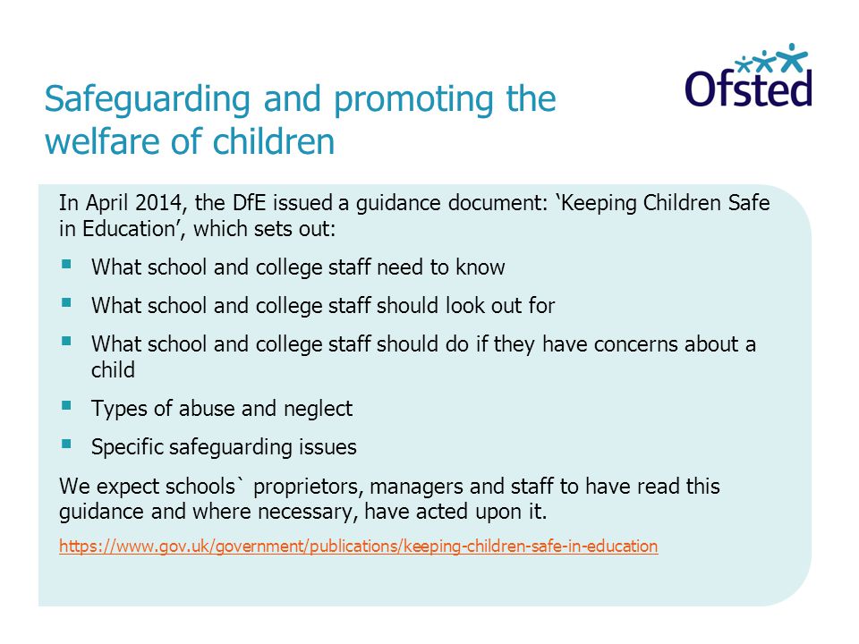 Safeguarding and promoting the welfare of children In April 2014, the DfE issued a guidance document: ‘Keeping Children Safe in Education’, which sets out:  What school and college staff need to know  What school and college staff should look out for  What school and college staff should do if they have concerns about a child  Types of abuse and neglect  Specific safeguarding issues We expect schools` proprietors, managers and staff to have read this guidance and where necessary, have acted upon it.