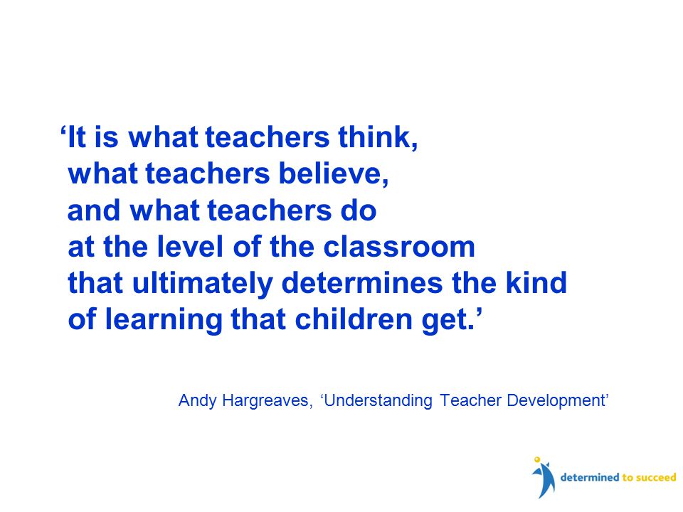 ‘It is what teachers think, what teachers believe, and what teachers do at the level of the classroom that ultimately determines the kind of learning that children get.’ Andy Hargreaves, ‘Understanding Teacher Development’