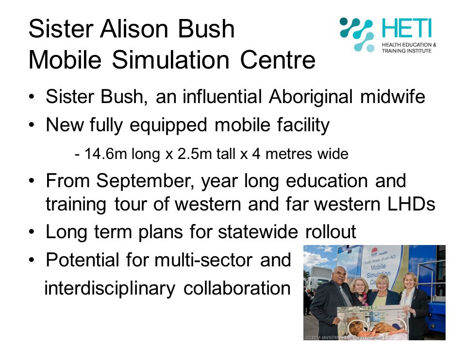 Sister Alison Bush Mobile Simulation Centre Sister Bush, an influential Aboriginal midwife New fully equipped mobile facility m long x 2.5m tall x 4 metres wide From September, year long education and training tour of western and far western LHDs Long term plans for statewide rollout Potential for multi-sector and interdisciplinary collaboration