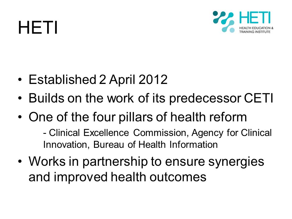 HETI Established 2 April 2012 Builds on the work of its predecessor CETI One of the four pillars of health reform - Clinical Excellence Commission, Agency for Clinical Innovation, Bureau of Health Information Works in partnership to ensure synergies and improved health outcomes