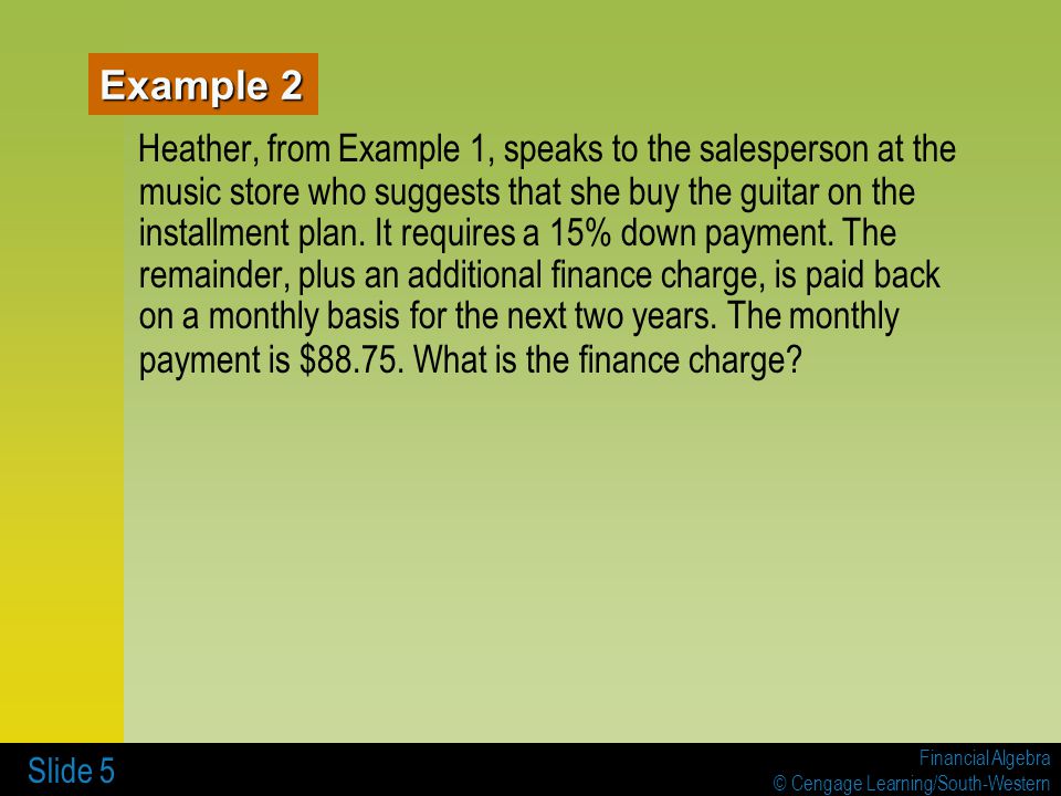 Financial Algebra © Cengage Learning/South-Western Slide 5 Example 2 Heather, from Example 1, speaks to the salesperson at the music store who suggests that she buy the guitar on the installment plan.