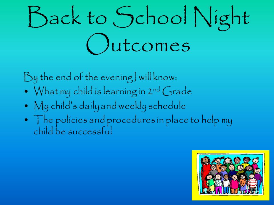 Back to School Night Outcomes By the end of the evening I will know: What my child is learning in 2 nd Grade My child’s daily and weekly schedule The policies and procedures in place to help my child be successful