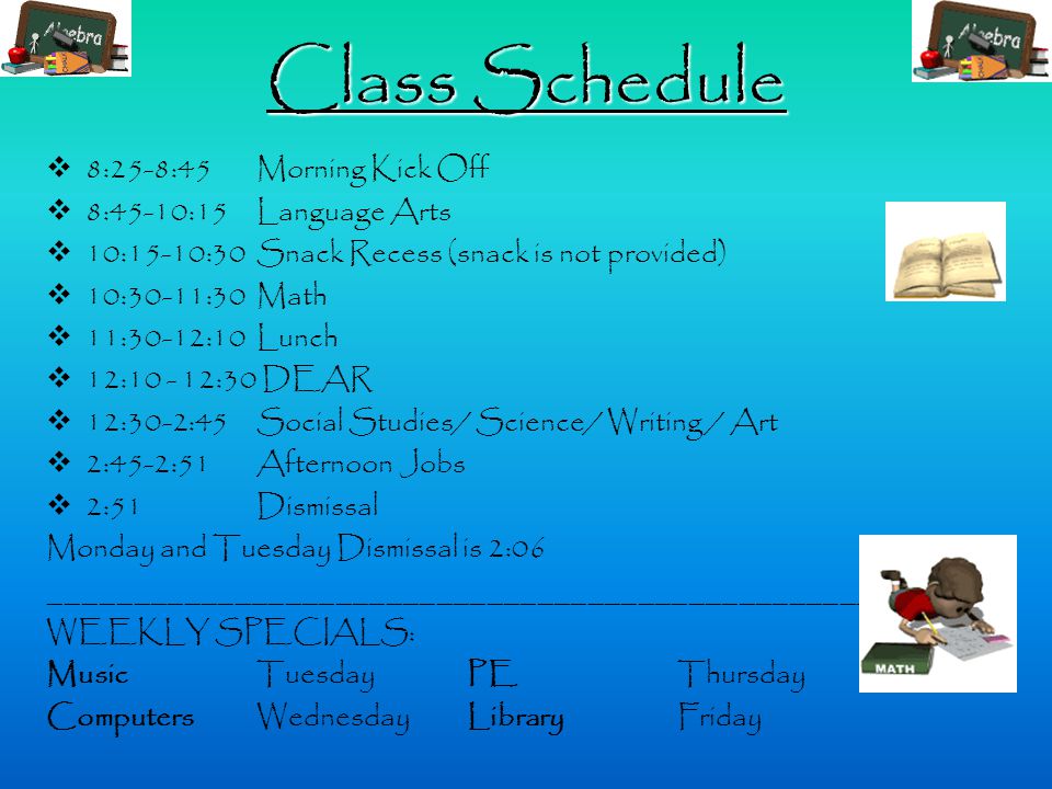 Class Schedule  8:25-8:45 Morning Kick Off  8:45-10:15 Language Arts  10:15-10:30 Snack Recess (snack is not provided)  10:30-11:30 Math  11:30-12:10 Lunch  12: :30 DEAR  12:30-2:45 Social Studies/ Science/ Writing / Art  2:45-2:51 Afternoon Jobs  2:51 Dismissal Monday and Tuesday Dismissal is 2:06 _________________________________________________ WEEKLY SPECIALS: MusicTuesdayPEThursday Computers WednesdayLibraryFriday
