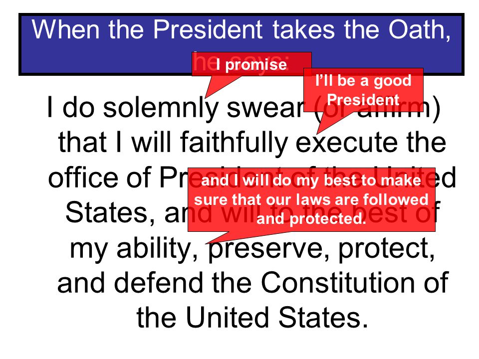 When the President takes the Oath, he says: I do solemnly swear (or affirm) that I will faithfully execute the office of President of the United States, and will to the best of my ability, preserve, protect, and defend the Constitution of the United States.