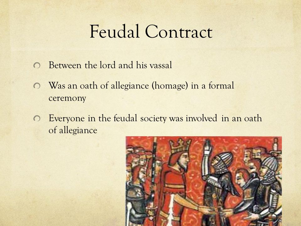 Feudal Contract Between the lord and his vassal Was an oath of allegiance (homage) in a formal ceremony Everyone in the feudal society was involved in an oath of allegiance