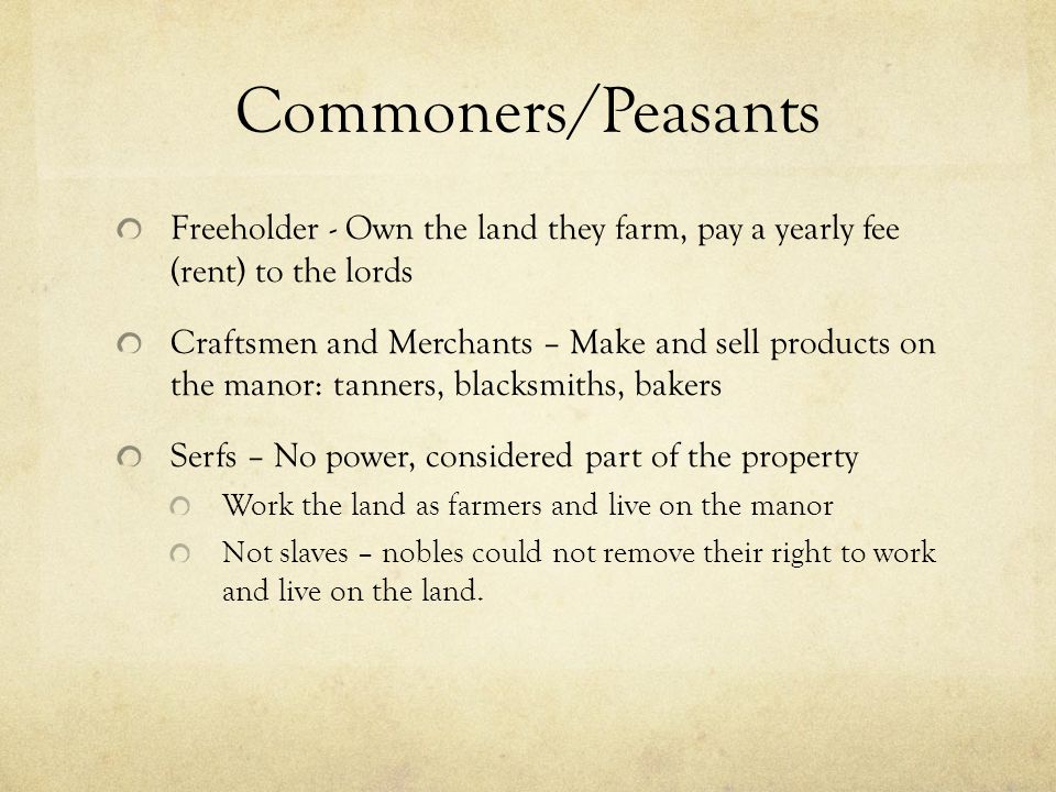 Commoners/Peasants Freeholder - Own the land they farm, pay a yearly fee (rent) to the lords Craftsmen and Merchants – Make and sell products on the manor: tanners, blacksmiths, bakers Serfs – No power, considered part of the property Work the land as farmers and live on the manor Not slaves – nobles could not remove their right to work and live on the land.