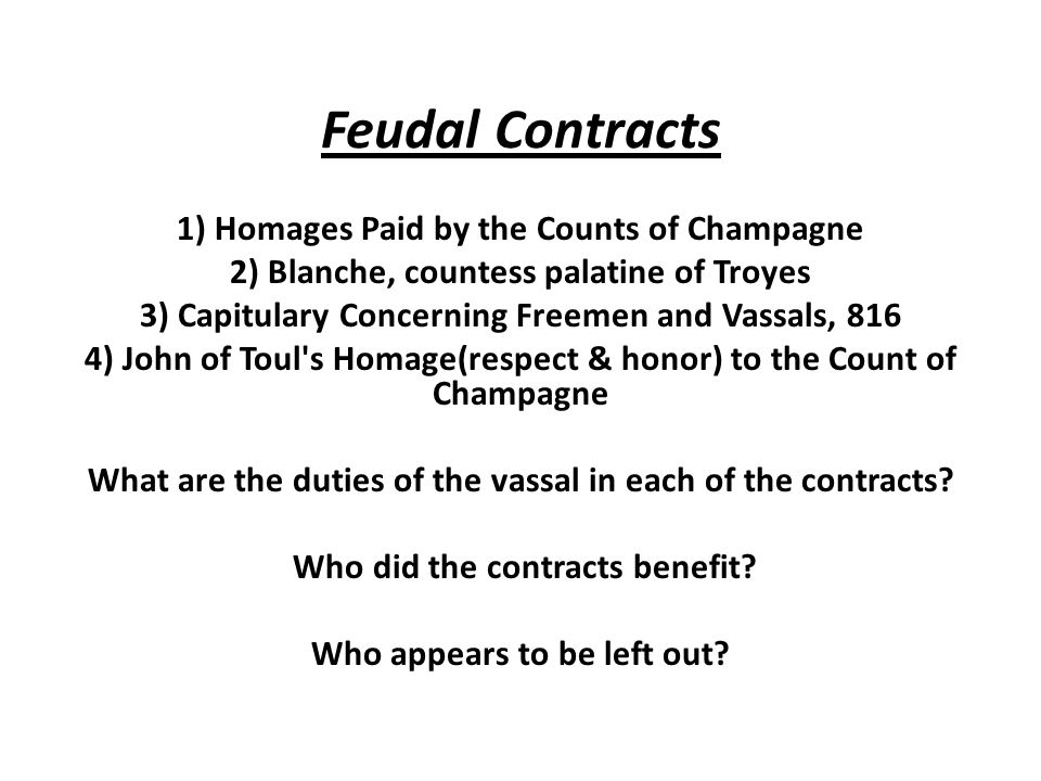 Feudal Contracts 1) Homages Paid by the Counts of Champagne 2) Blanche, countess palatine of Troyes 3) Capitulary Concerning Freemen and Vassals, 816 4) John of Toul s Homage(respect & honor) to the Count of Champagne What are the duties of the vassal in each of the contracts.