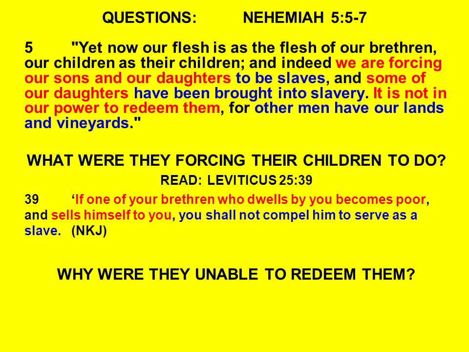 QUESTIONS:NEHEMIAH 5:5-7 5 Yet now our flesh is as the flesh of our brethren, our children as their children; and indeed we are forcing our sons and our daughters to be slaves, and some of our daughters have been brought into slavery.