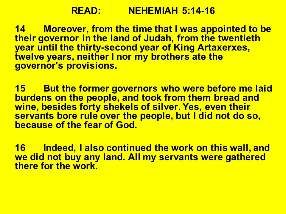 READ:NEHEMIAH 5: Moreover, from the time that I was appointed to be their governor in the land of Judah, from the twentieth year until the thirty-second year of King Artaxerxes, twelve years, neither I nor my brothers ate the governor s provisions.