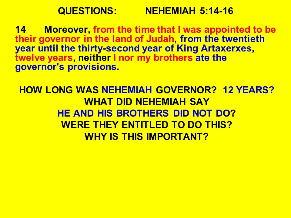 QUESTIONS:NEHEMIAH 5: Moreover, from the time that I was appointed to be their governor in the land of Judah, from the twentieth year until the thirty-second year of King Artaxerxes, twelve years, neither I nor my brothers ate the governor s provisions.