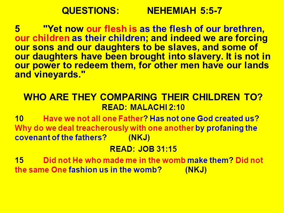 QUESTIONS:NEHEMIAH 5:5-7 5 Yet now our flesh is as the flesh of our brethren, our children as their children; and indeed we are forcing our sons and our daughters to be slaves, and some of our daughters have been brought into slavery.