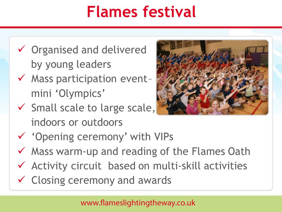 Flames festival Organised and delivered by young leaders Mass participation event – mini ‘Olympics’ Small scale to large scale, indoors or outdoors ‘Opening ceremony’ with VIPs Mass warm-up and reading of the Flames Oath Activity circuit based on multi-skill activities Closing ceremony and awards