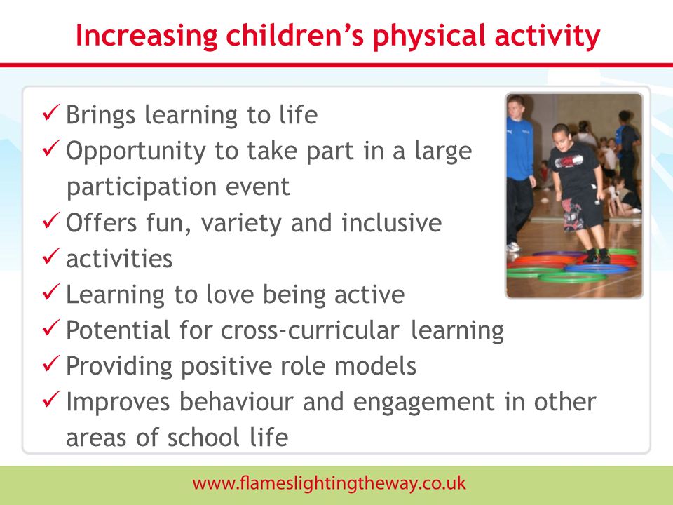 Increasing children’s physical activity Brings learning to life Opportunity to take part in a large participation event Offers fun, variety and inclusive activities Learning to love being active Potential for cross-curricular learning Providing positive role models Improves behaviour and engagement in other areas of school life