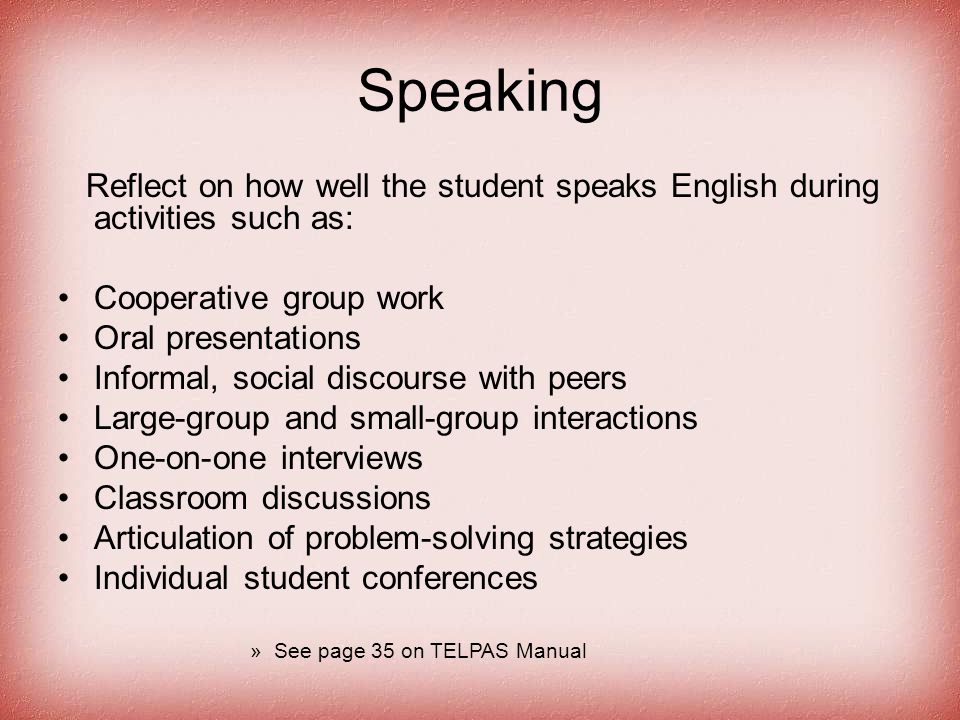 Speaking Reflect on how well the student speaks English during activities such as: Cooperative group work Oral presentations Informal, social discourse with peers Large-group and small-group interactions One-on-one interviews Classroom discussions Articulation of problem-solving strategies Individual student conferences »See page 35 on TELPAS Manual
