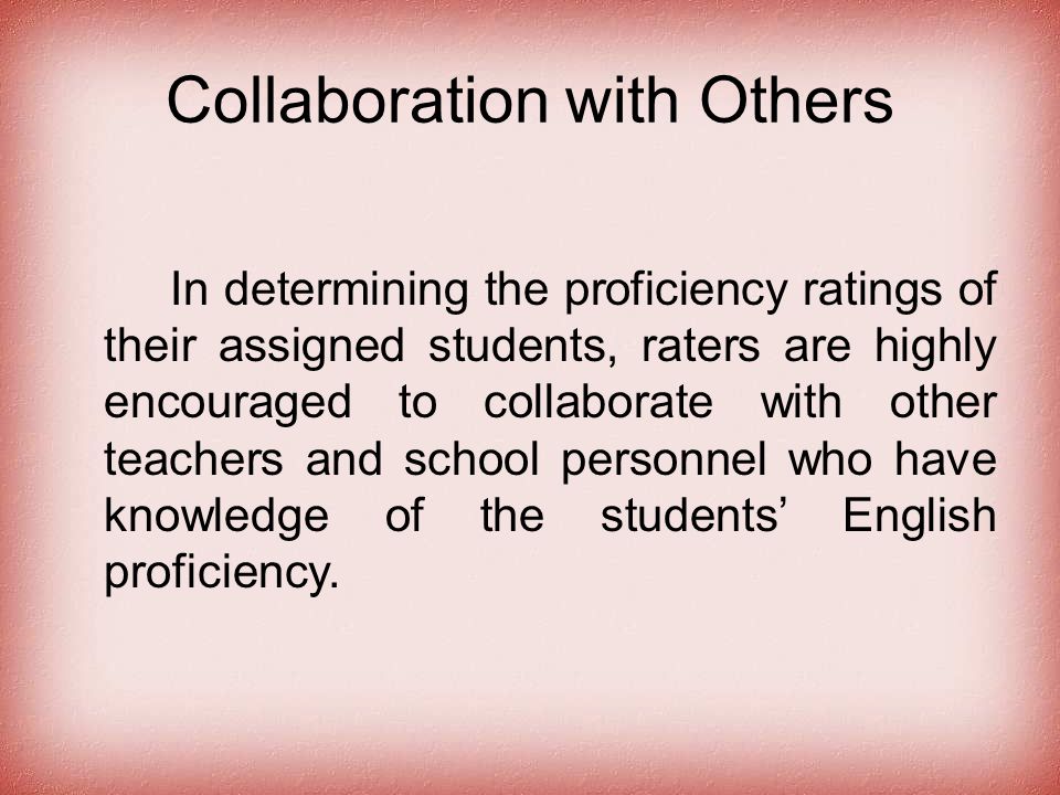 Collaboration with Others In determining the proficiency ratings of their assigned students, raters are highly encouraged to collaborate with other teachers and school personnel who have knowledge of the students’ English proficiency.
