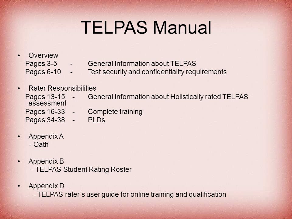 TELPAS Manual Overview Pages General Information about TELPAS Pages Test security and confidentiality requirements Rater Responsibilities Pages General Information about Holistically rated TELPAS assessment Pages Complete training Pages PLDs Appendix A - Oath Appendix B - TELPAS Student Rating Roster Appendix D - TELPAS rater’s user guide for online training and qualification