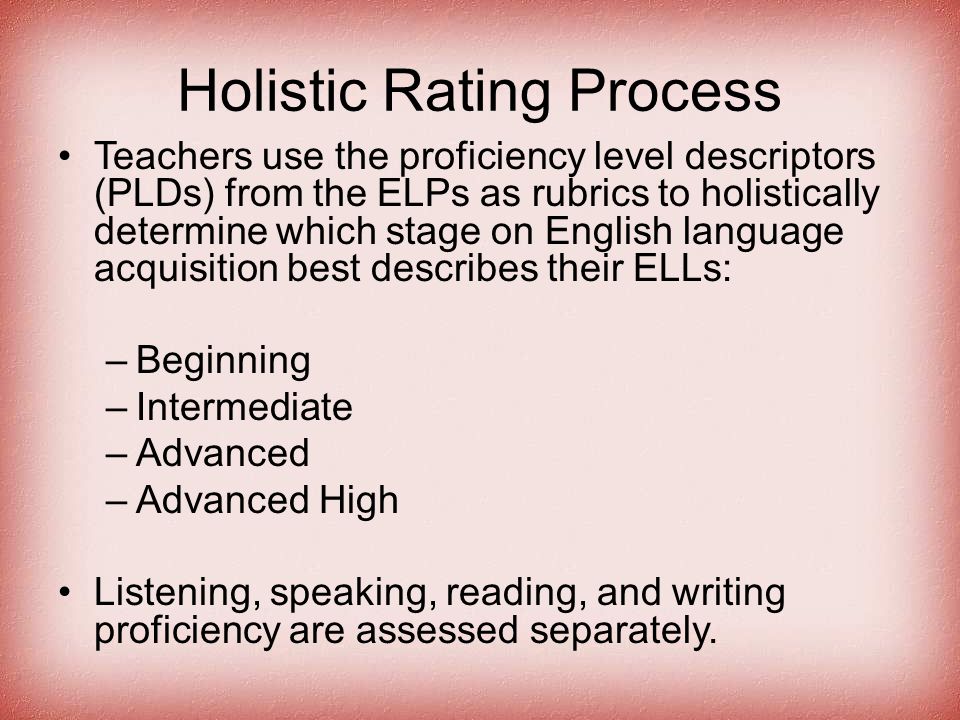 Holistic Rating Process Teachers use the proficiency level descriptors (PLDs) from the ELPs as rubrics to holistically determine which stage on English language acquisition best describes their ELLs: –Beginning –Intermediate –Advanced –Advanced High Listening, speaking, reading, and writing proficiency are assessed separately.