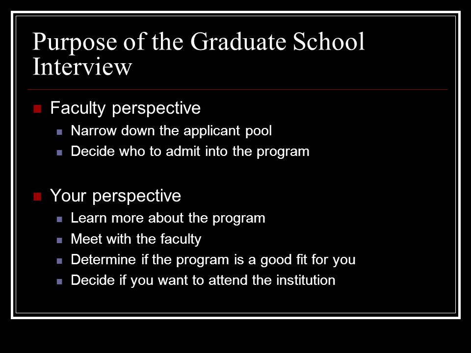 Purpose of the Graduate School Interview Faculty perspective Narrow down the applicant pool Decide who to admit into the program Your perspective Learn more about the program Meet with the faculty Determine if the program is a good fit for you Decide if you want to attend the institution