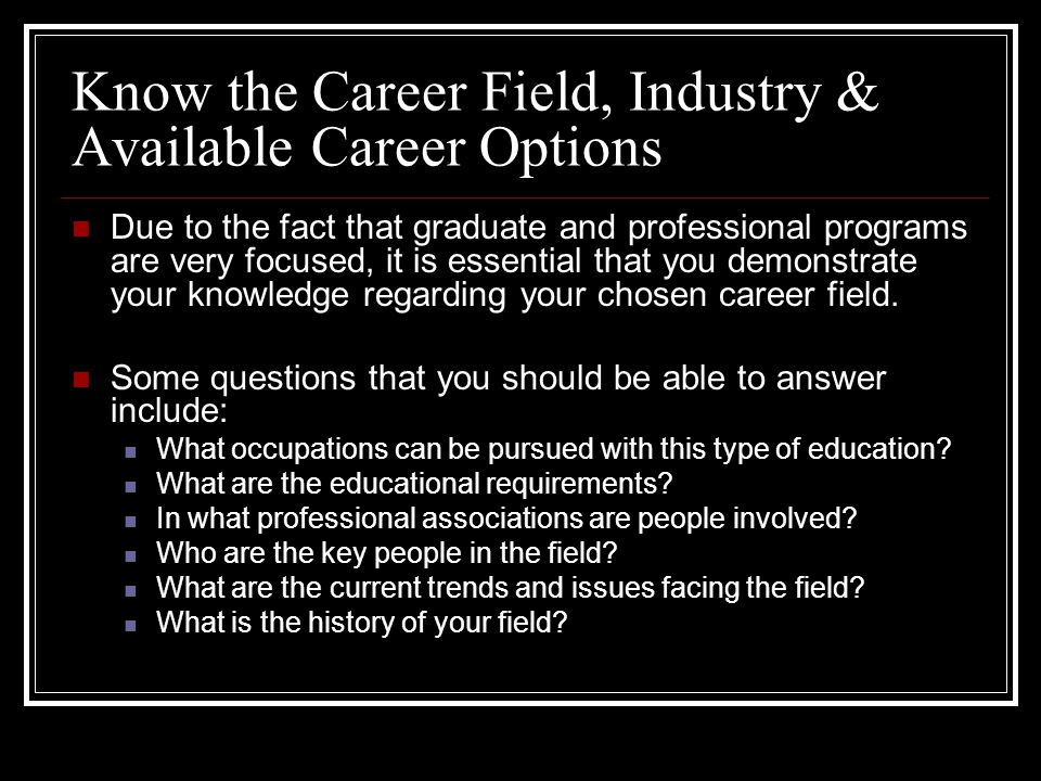 Know the Career Field, Industry & Available Career Options Due to the fact that graduate and professional programs are very focused, it is essential that you demonstrate your knowledge regarding your chosen career field.
