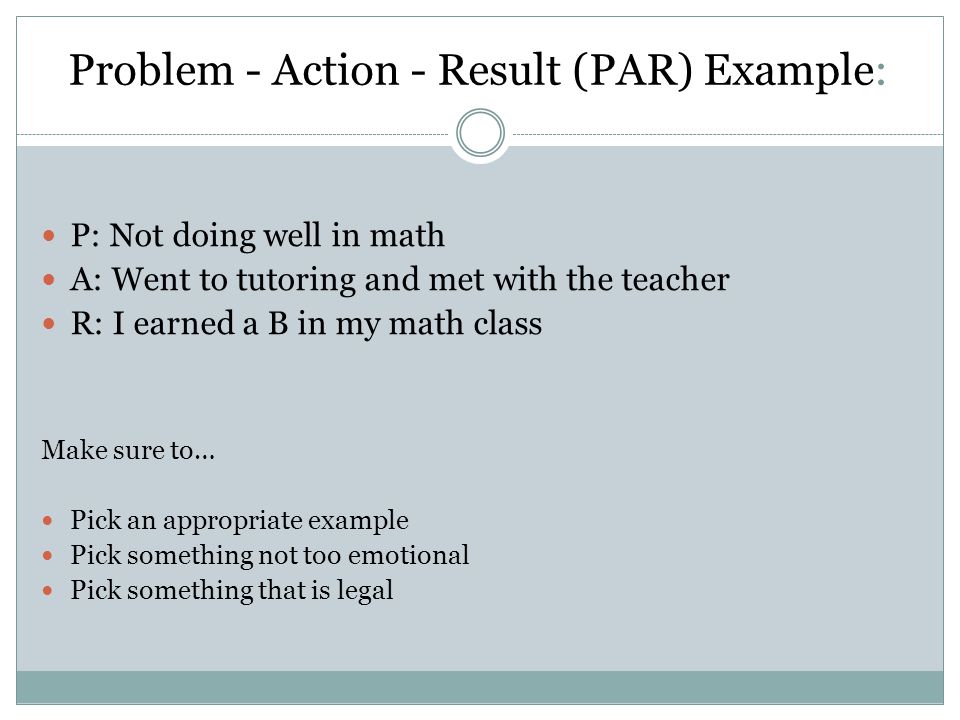 Problem - Action - Result (PAR) Example: P: Not doing well in math A: Went to tutoring and met with the teacher R: I earned a B in my math class Make sure to… Pick an appropriate example Pick something not too emotional Pick something that is legal