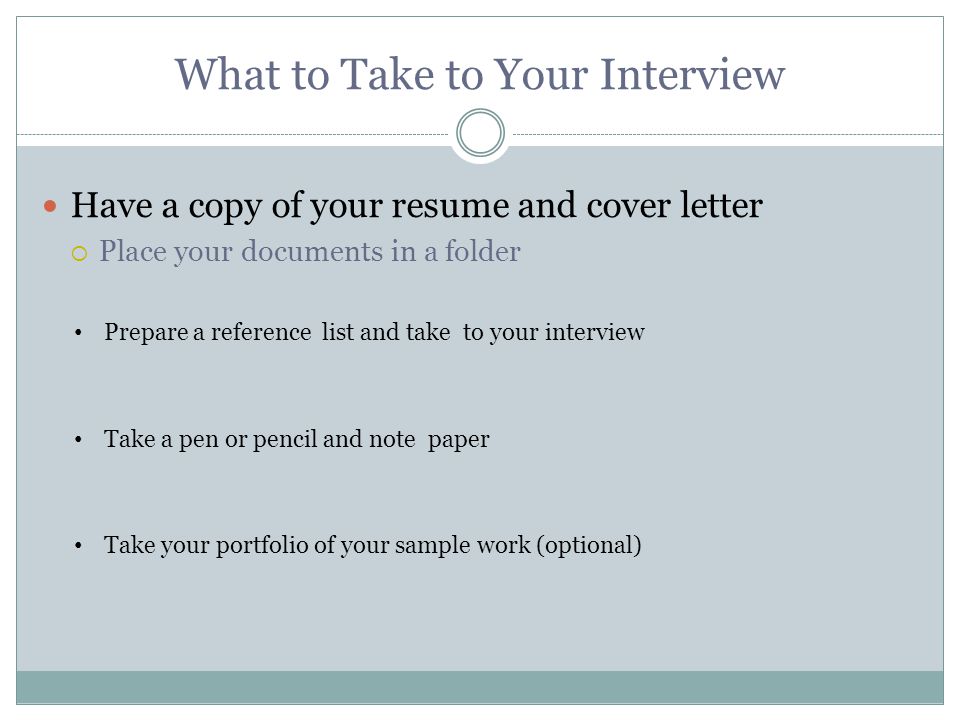 What to Take to Your Interview Have a copy of your resume and cover letter  Place your documents in a folder Take your portfolio of your sample work (optional) Take a pen or pencil and note paper Prepare a reference list and take to your interview