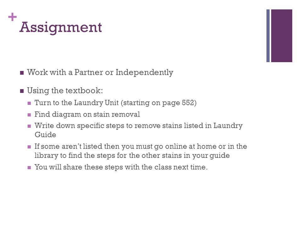 + Assignment Work with a Partner or Independently Using the textbook: Turn to the Laundry Unit (starting on page 552) Find diagram on stain removal Write down specific steps to remove stains listed in Laundry Guide If some aren’t listed then you must go online at home or in the library to find the steps for the other stains in your guide You will share these steps with the class next time.