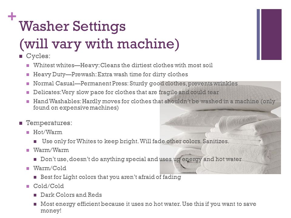 + Washer Settings (will vary with machine) Cycles: Whitest whites—Heavy: Cleans the dirtiest clothes with most soil Heavy Duty—Prewash: Extra wash time for dirty clothes Normal Casual—Permanent Press: Sturdy good clothes, prevents wrinkles Delicates: Very slow pace for clothes that are fragile and could tear Hand Washables: Hardly moves for clothes that shouldn’t be washed in a machine (only found on expensive machines) Temperatures: Hot/Warm Use only for Whites to keep bright.
