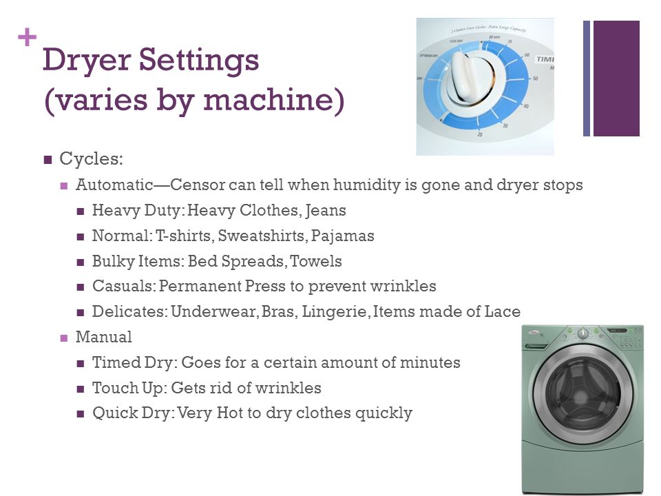 + Dryer Settings (varies by machine) Cycles: Automatic—Censor can tell when humidity is gone and dryer stops Heavy Duty: Heavy Clothes, Jeans Normal: T-shirts, Sweatshirts, Pajamas Bulky Items: Bed Spreads, Towels Casuals: Permanent Press to prevent wrinkles Delicates: Underwear, Bras, Lingerie, Items made of Lace Manual Timed Dry: Goes for a certain amount of minutes Touch Up: Gets rid of wrinkles Quick Dry: Very Hot to dry clothes quickly