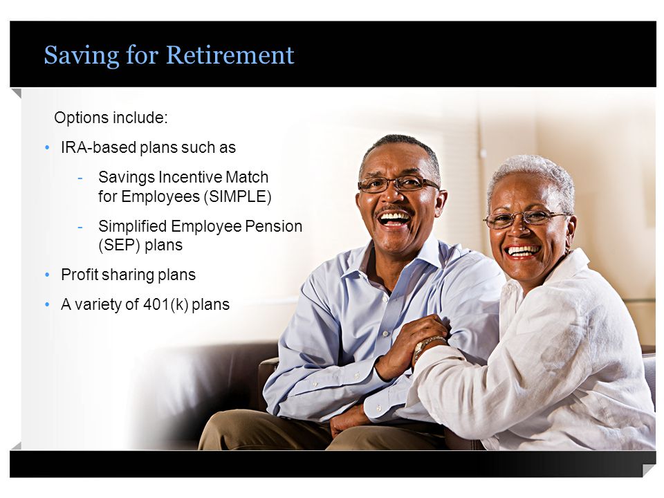 Saving for Retirement Options include: IRA-based plans such as -Savings Incentive Match for Employees (SIMPLE) -Simplified Employee Pension (SEP) plans Profit sharing plans A variety of 401(k) plans